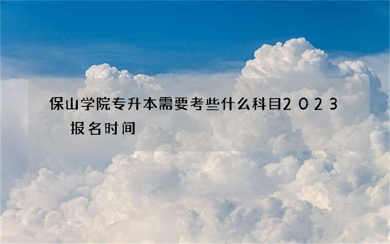 保山学院专升本需要考些什么科目2023 报名时间